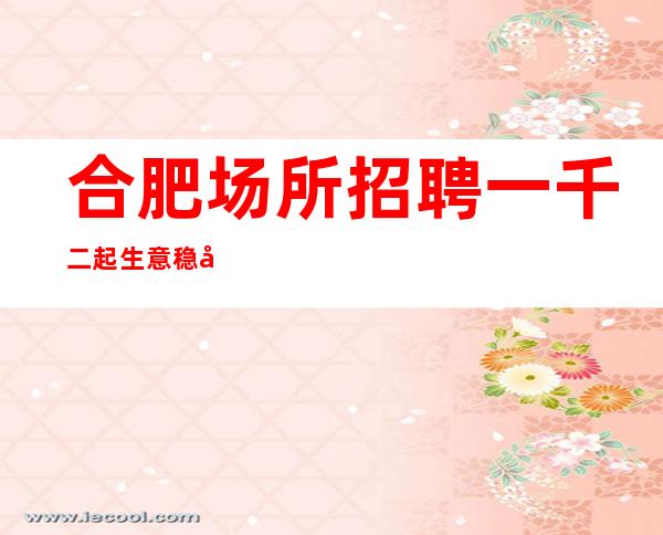 合肥场所招聘一千二起  生意稳定/保证上班）