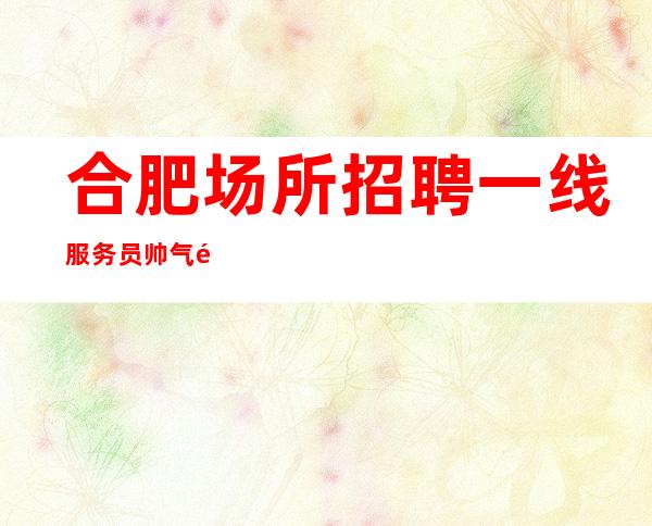 合肥场所招聘一线服务员帅气领班高薪诚聘