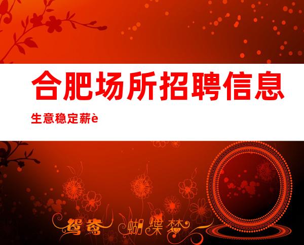 合肥场所招聘信息 生意稳定 薪资会让你非常欣慰。