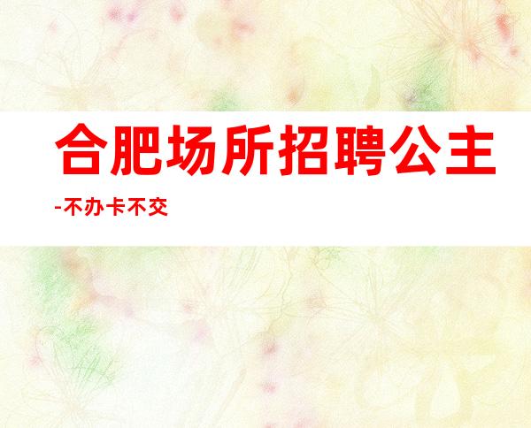合肥场所招聘公主-不办卡不交钱