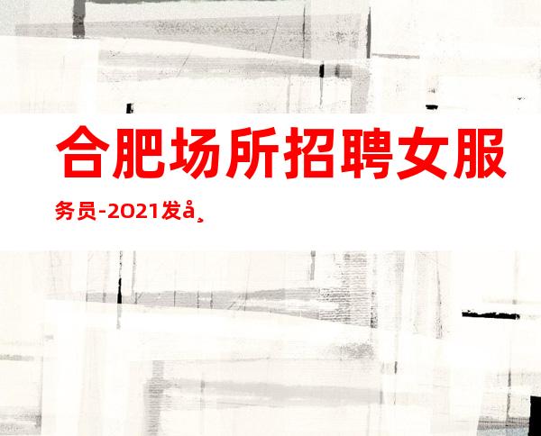 合肥场所招聘女服务员-2O21发布夜总会信息