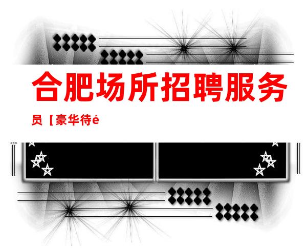 合肥场所招聘服务员【豪华待遇】10