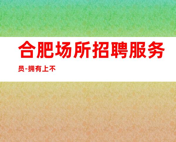 合肥场所招聘服务员-拥有上不封顶人气高夜总会轮台制度