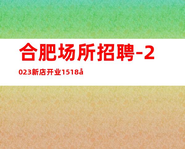合肥场所招聘-2023新店开业15+18场起步 月收入稳定