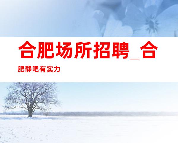 合肥场所招聘_合肥静吧有实力不止新人福利
