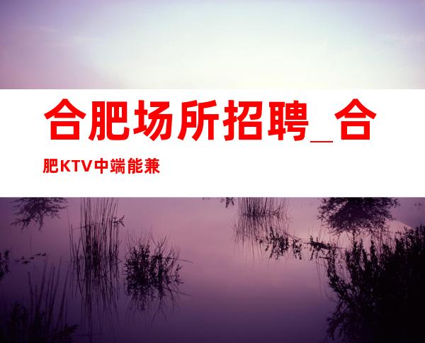 合肥场所招聘_合肥KTV中端能兼职不要求业绩上岗技巧