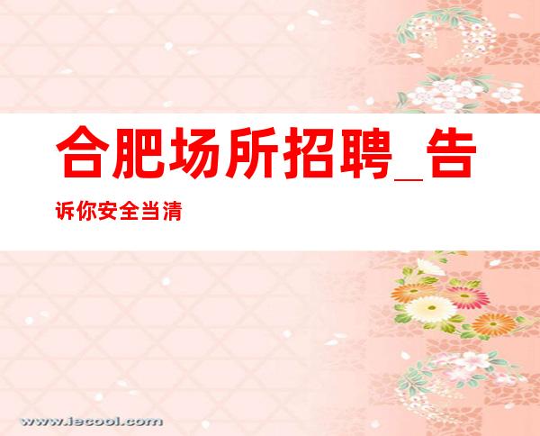 合肥场所招聘_告诉你安全当清