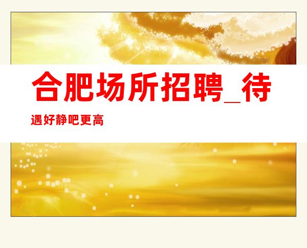 合肥场所招聘_待遇好静吧更高做好充分准备