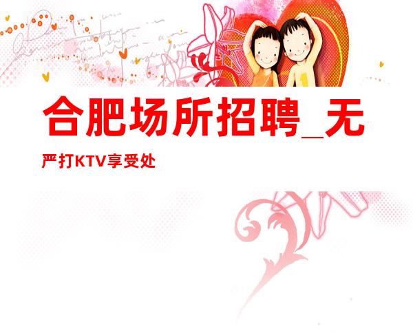合肥场所招聘_无严打KTV享受处处是生机