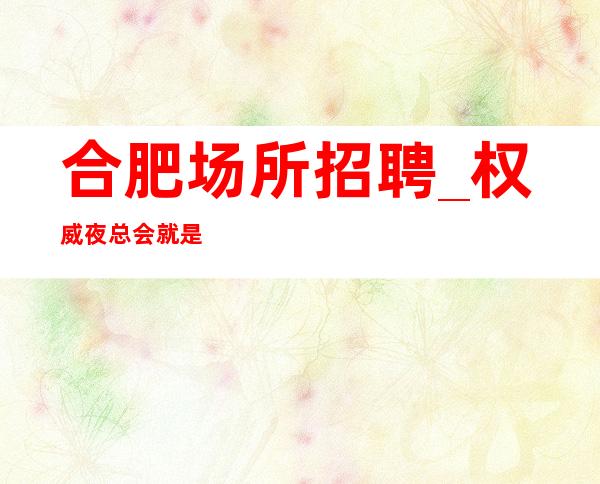 合肥场所招聘_权威夜总会就是如此正规真实