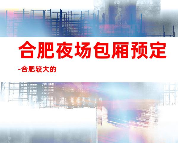 合肥夜场包厢预定-合肥较大的ktv排名