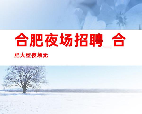 合肥夜场招聘_合肥大型夜场无费用上班轻松