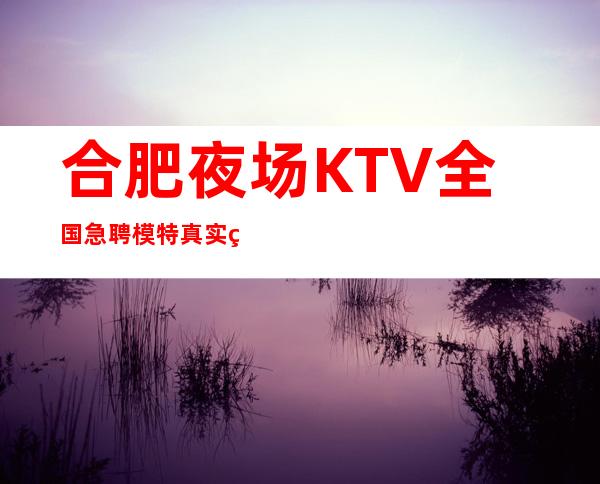 合肥夜场KTV全国急聘模特真实直聘工资日结1000起无费用包住宿