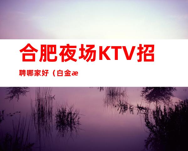 合肥夜场KTV招聘哪家好（白金汉宫）天天爆满