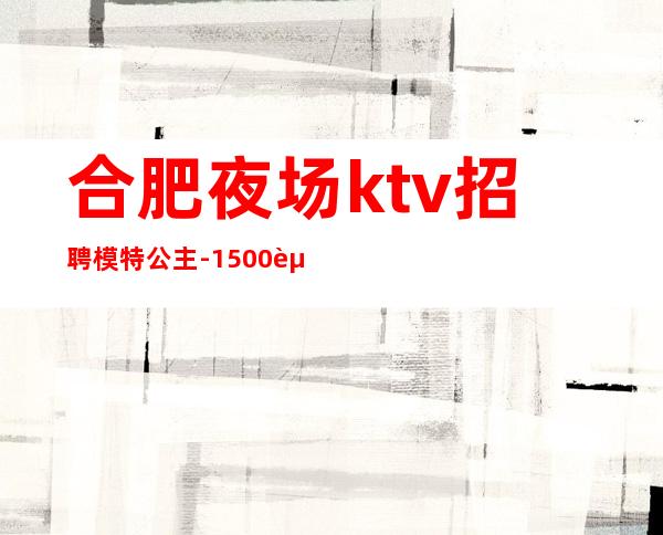 合肥夜场ktv招聘模特公主-1500起步你只管好好赚钱