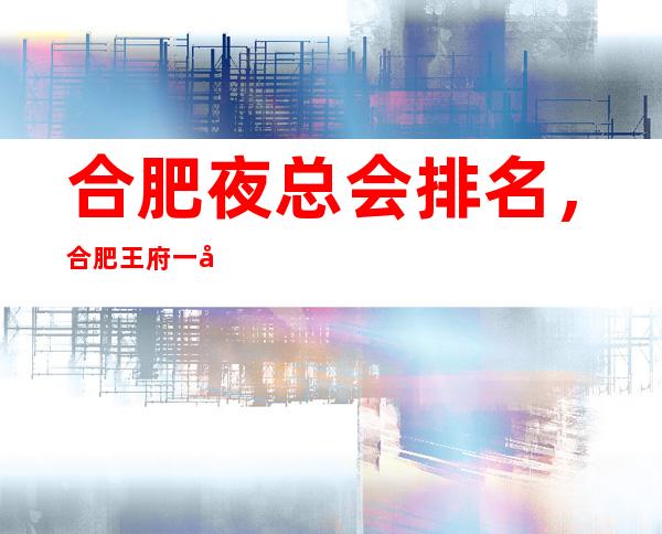 合肥夜总会排名，合肥王府一号娱乐会所夜总会排名不错