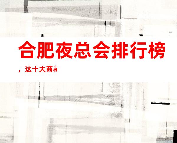 合肥夜总会排行榜,这十大商务KTV看你去玩过几家?