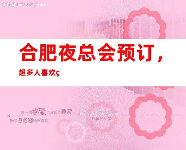 合肥夜总会预订，超多人喜欢的高端夜总会订房很抢手