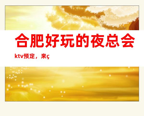合肥好玩的夜总会ktv预定，来电咨询优惠多多