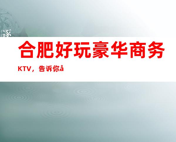 合肥好玩豪华商务KTV，告诉你合肥有意思的好玩好去处