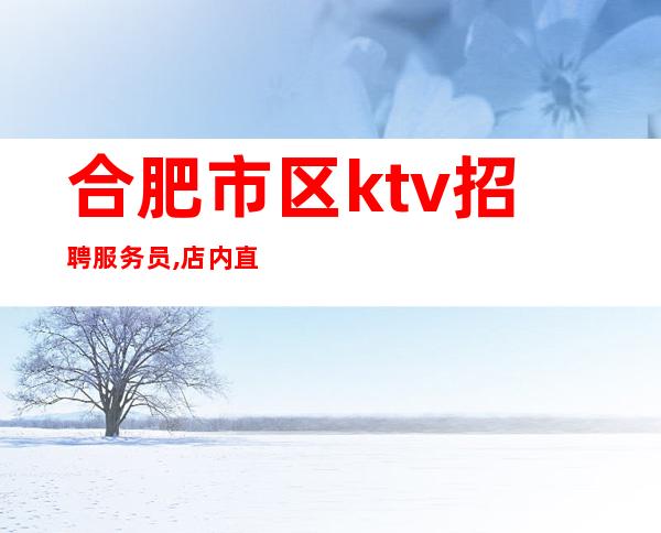 合肥市区ktv招聘服务员,店内直招真实靠谱(包住宿)