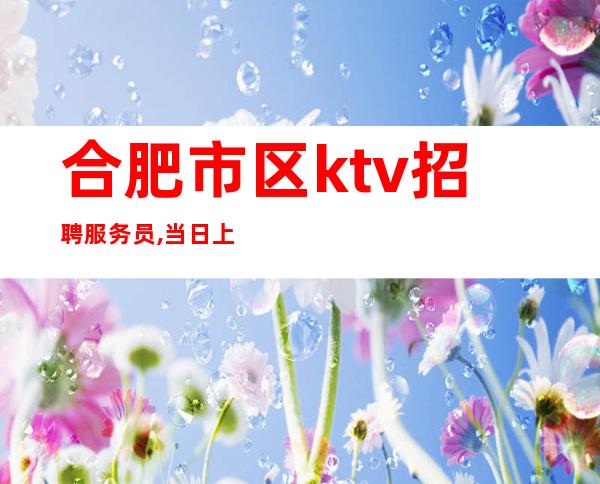 合肥市区ktv招聘服务员,当日上班期待你的加入,可兼职