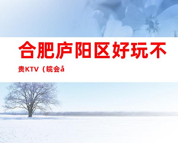 合肥庐阳区好玩不贵KTV（皖会尊享夜总会）性价比高。