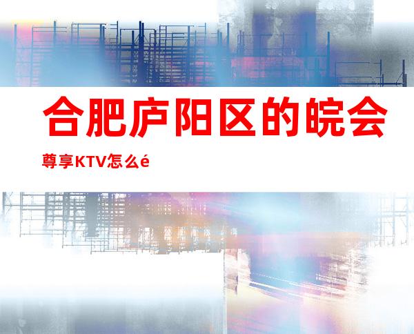 合肥庐阳区的皖会尊享KTV怎么预定，包厢消费贵吗？
