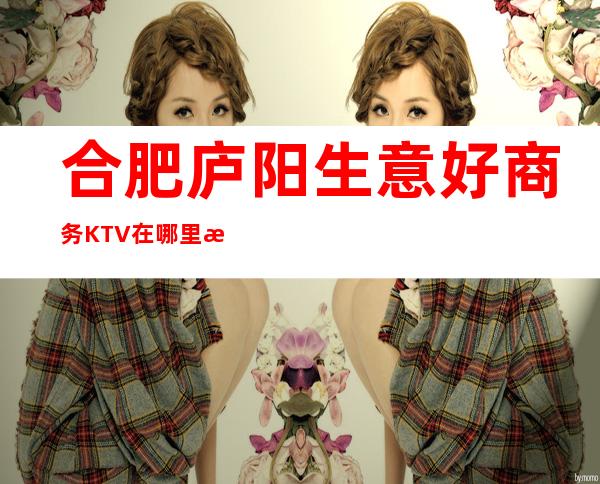 合肥庐阳生意好商务KTV在哪里找谁预订 – 合肥庐阳商务KTV