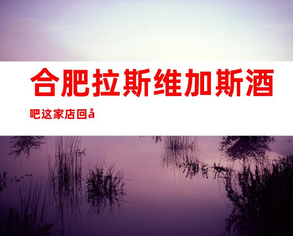 合肥拉斯维加斯酒吧这家店回头客超多榜上有名
