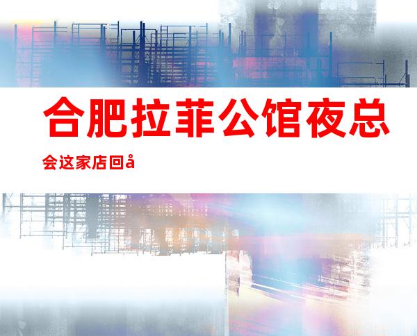 合肥拉菲公馆夜总会这家店回头客超多榜上有名