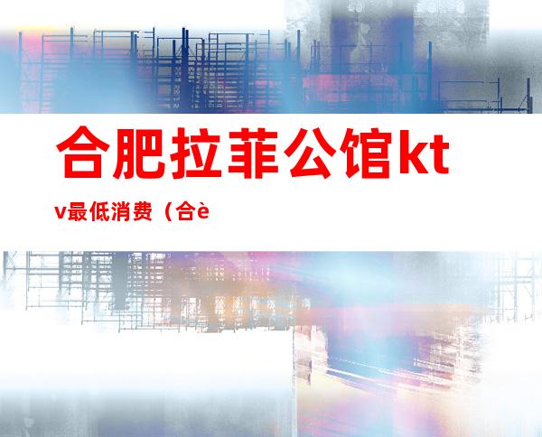 合肥拉菲公馆ktv最低消费(合肥最贵的KTV)