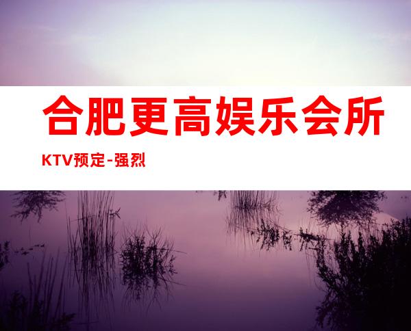 合肥更高娱乐会所KTV预定-强烈推荐本KTV