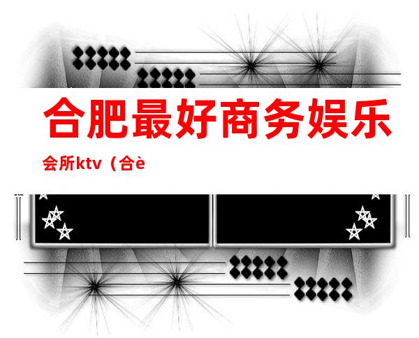 合肥最好商务娱乐会所ktv(合肥18年商务娱乐会所)