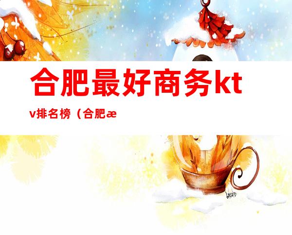 合肥最好商务ktv排名榜（合肥最好的商务ktv）