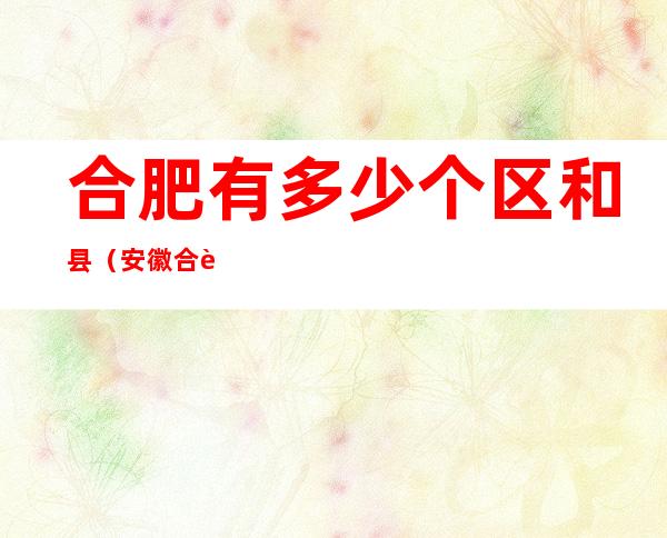 合肥有多少个区和县(安徽合肥市有哪些县和区)