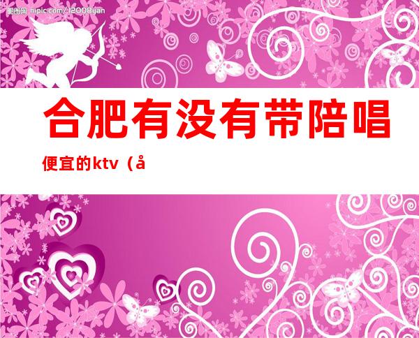合肥有没有带陪唱便宜的ktv(合肥陪唱价格)