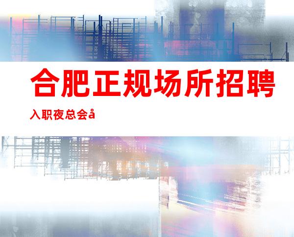 合肥正规场所招聘入职夜总会如何避坑