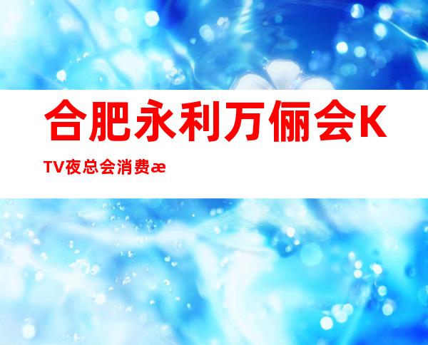合肥永利万俪会KTV夜总会消费水平，万俪会是商务的吗。