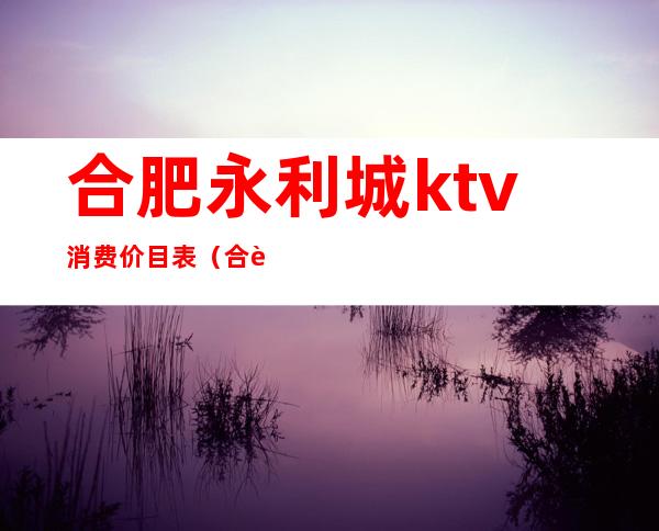 合肥永利城ktv消费价目表(合肥永利城KTV)