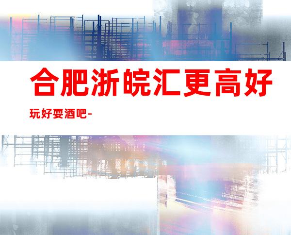 合肥浙皖汇更高好玩好耍酒吧-一键搞定你的快乐夜生活