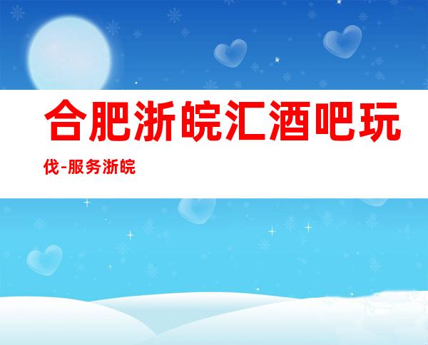 合肥浙皖汇酒吧玩伐-服务/浙皖汇公主怎么消费？