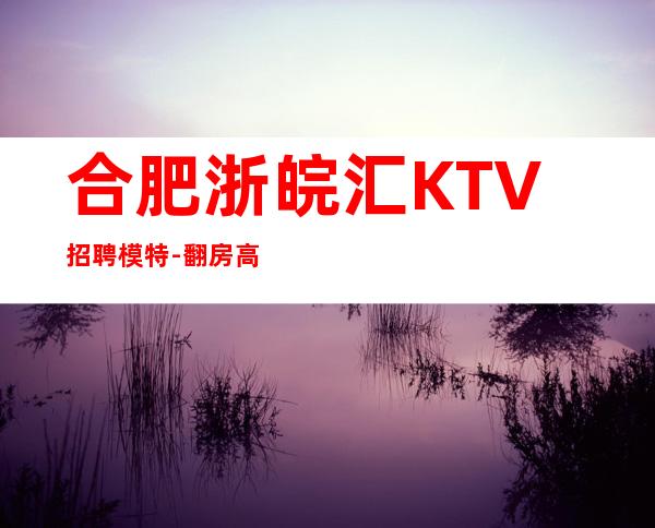 合肥浙皖汇KTV招聘模特-翻房高无杂费