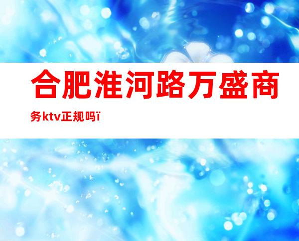 合肥淮河路万盛商务ktv正规吗(合肥江南汇KTV)