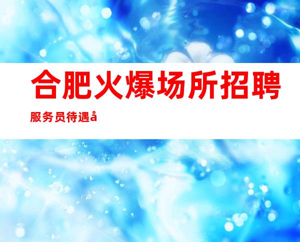 合肥火爆场所招聘服务员 待遇好包住宿 更高会所直聘