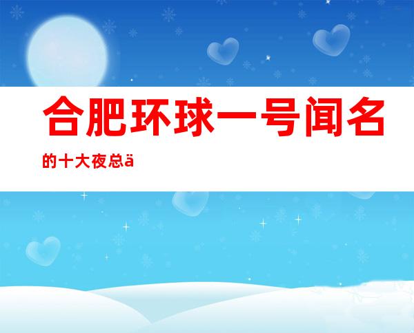 合肥环球一号闻名的十大夜总会物超所值