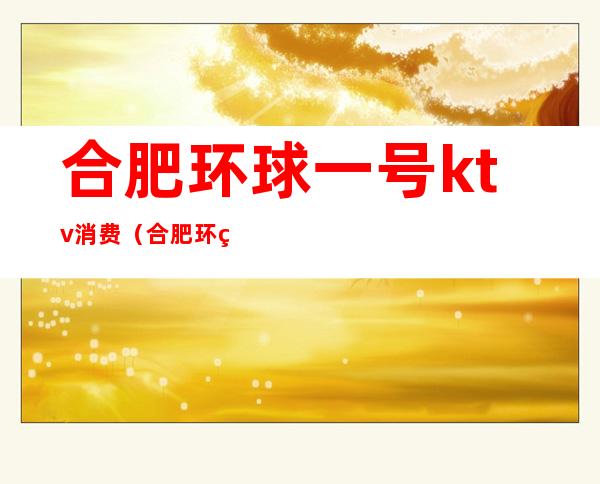 合肥环球一号ktv消费（合肥环球一号ktv消费高吗）