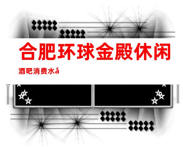 合肥环球金殿休闲酒吧消费水平,环球金殿是商务的吗。