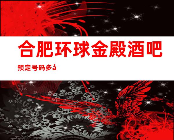 合肥环球金殿酒吧预定号码多少,瑶海区环球金殿消费标准?