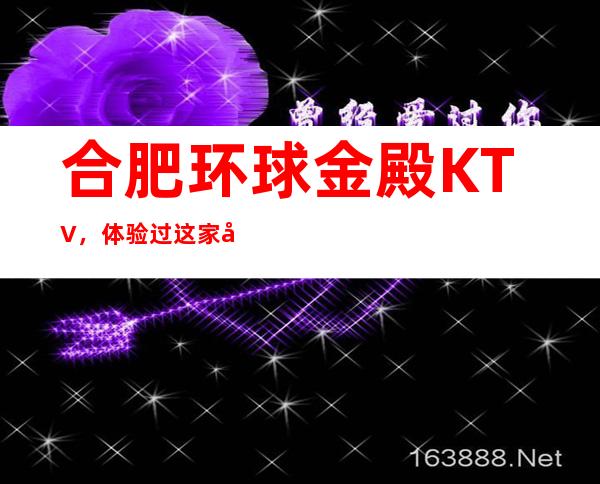 合肥环球金殿KTV,体验过这家店让人流连忘返